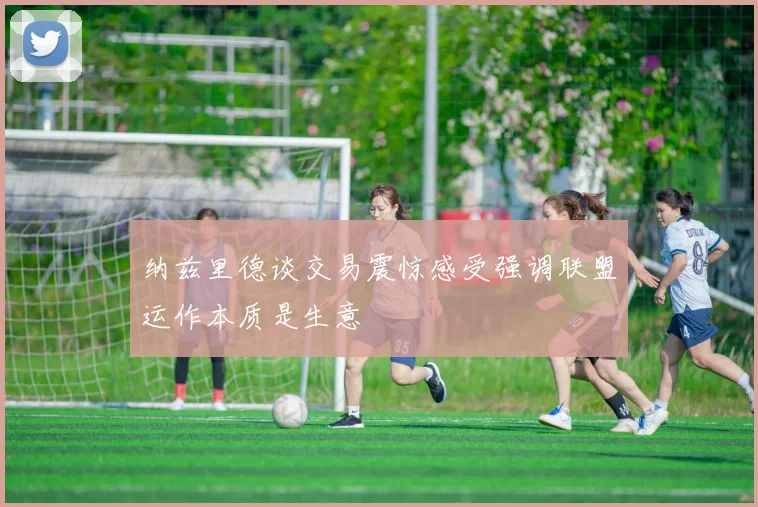 纳兹里德谈交易震惊感受强调联盟运作本质是生意
