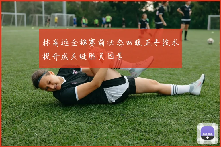 林高远全锦赛前状态回暖正手技术提升成关键胜负因素