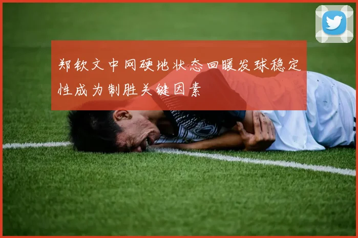 郑钦文中网硬地状态回暖发球稳定性成为制胜关键因素
