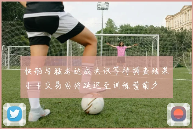 快船与猛龙达成共识等待调查结果小卡交易或将延迟至训练营前夕