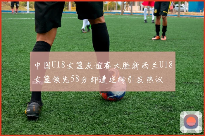 中国U18女篮友谊赛大胜新西兰U18女篮领先58分却遭逆转引发热议